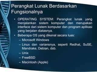 Perangkat Lunak Berdasarkan
Fungsionalnya
• OPERATING SYSTEM: Perangkat lunak yang
menjalankan sistem komputer dan merupakan
interface dari sistem komputer dan program aplikasi
yang berjalan diatasnya.
• Beberapa OS yang dikenal secara luas:
– Microsoft Windows
– Linux dan variansnya, seperti Redhat, SuSE,
Mandrake, Debian, dsb.
– Unix
– FreeBSD
– Macintosh (Apple)
 