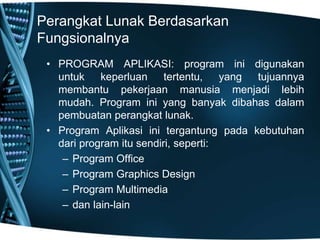 Perangkat Lunak Berdasarkan
Fungsionalnya
• PROGRAM APLIKASI: program ini digunakan
untuk keperluan tertentu, yang tujuannya
membantu pekerjaan manusia menjadi lebih
mudah. Program ini yang banyak dibahas dalam
pembuatan perangkat lunak.
• Program Aplikasi ini tergantung pada kebutuhan
dari program itu sendiri, seperti:
– Program Office
– Program Graphics Design
– Program Multimedia
– dan lain-lain
 