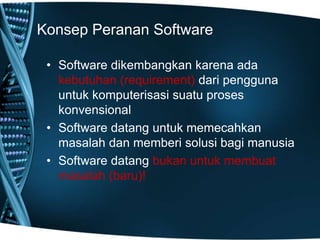 Konsep Peranan Software
• Software dikembangkan karena ada
kebutuhan (requirement) dari pengguna
untuk komputerisasi suatu proses
konvensional
• Software datang untuk memecahkan
masalah dan memberi solusi bagi manusia
• Software datang bukan untuk membuat
masalah (baru)!
 