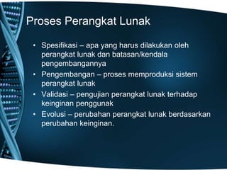 Proses Perangkat Lunak
• Spesifikasi – apa yang harus dilakukan oleh
perangkat lunak dan batasan/kendala
pengembangannya
• Pengembangan – proses memproduksi sistem
perangkat lunak
• Validasi – pengujian perangkat lunak terhadap
keinginan penggunak
• Evolusi – perubahan perangkat lunak berdasarkan
perubahan keinginan.
 