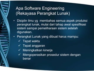 Apa Software Engineering
(Rekayasa Perangkat Lunak)
• Disiplin ilmu yg membahas semua aspek produksi
perangkat lunak, mulai dari tahap awal spesifikasi
sistem sampai pemeliharaan sistem setelah
digunakan.
• Perangkat Lunak yang dibuat harus mampu:
 Tepat waktu
 Tepat anggaran
 Meningkatkan kinerja
 Mengoperasikan prosedur sistem dengan
benar
 