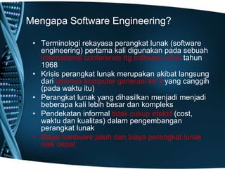Mengapa Software Engineering?
• Terminologi rekayasa perangkat lunak (software
engineering) pertama kali digunakan pada sebuah
international conference ttg software crisis tahun
1968
• Krisis perangkat lunak merupakan akibat langsung
dari lahirnya komputer generasi ke 3 yang canggih
(pada waktu itu)
• Perangkat lunak yang dihasilkan menjadi menjadi
beberapa kali lebih besar dan kompleks
• Pendekatan informal tidak cukup efektif (cost,
waktu dan kualitas) dalam pengembangan
perangkat lunak
• Biaya hardware jatuh dan biaya perangkat lunak
naik cepat
 