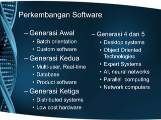 Perkembangan Software
– Generasi Awal
• Batch orientation
• Custom software
– Generasi Kedua
• Multi-user, Real-time
• Database
• Product software
– Generasi Ketiga
• Distributed systems
• Low cost hardware
– Generasi 4 dan 5
• Desktop systems
• Object Oriented
Technologies
• Expert Systems
• AI, neural networks
• Parallel computing
• Network computers
 