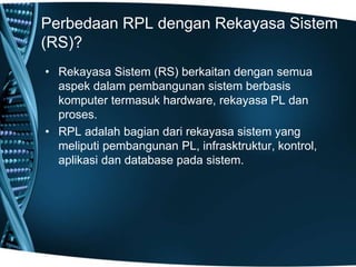 Perbedaan RPL dengan Rekayasa Sistem
(RS)?
• Rekayasa Sistem (RS) berkaitan dengan semua
aspek dalam pembangunan sistem berbasis
komputer termasuk hardware, rekayasa PL dan
proses.
• RPL adalah bagian dari rekayasa sistem yang
meliputi pembangunan PL, infrasktruktur, kontrol,
aplikasi dan database pada sistem.
 
