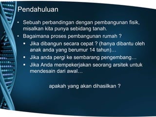 Pendahuluan
• Sebuah perbandingan dengan pembangunan fisik,
misalkan kita punya sebidang tanah.
• Bagaimana proses pembangunan rumah ?
 Jika dibangun secara cepat ? (hanya dibantu oleh
anak anda yang berumur 14 tahun)…
 Jika anda pergi ke sembarang pengembang…
 Jika Anda mempekerjakan seorang arsitek untuk
mendesain dari awal…
apakah yang akan dihasilkan ?
 