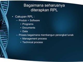 Bagaimana seharusnya
diterapkan RPL
• Cakupan RPL :
– Produk = Software
• Programs
• Documents
• Data
– Proses bagaimana membangun perangkat lunak
• Management process
• Technical process
 