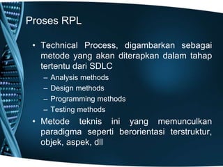 Proses RPL
• Technical Process, digambarkan sebagai
metode yang akan diterapkan dalam tahap
tertentu dari SDLC
– Analysis methods
– Design methods
– Programming methods
– Testing methods
• Metode teknis ini yang memunculkan
paradigma seperti berorientasi terstruktur,
objek, aspek, dll
 