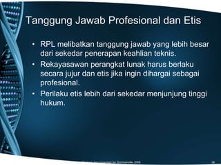 Tanggung Jawab Profesional dan Etis
Diadopsi dari presentasi Ian Sommeriville, 2006 36
• RPL melibatkan tanggung jawab yang lebih besar
dari sekedar penerapan keahlian teknis.
• Rekayasawan perangkat lunak harus berlaku
secara jujur dan etis jika ingin dihargai sebagai
profesional.
• Perilaku etis lebih dari sekedar menjunjung tinggi
hukum.
 