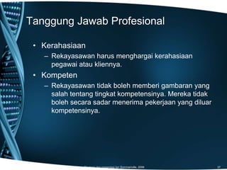 Tanggung Jawab Profesional
Diadopsi dari presentasi Ian Sommeriville, 2006 37
• Kerahasiaan
– Rekayasawan harus menghargai kerahasiaan
pegawai atau kliennya.
• Kompeten
– Rekayasawan tidak boleh memberi gambaran yang
salah tentang tingkat kompetensinya. Mereka tidak
boleh secara sadar menerima pekerjaan yang diluar
kompetensinya.
 