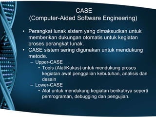 CASE
(Computer-Aided Software Engineering)
• Perangkat lunak sistem yang dimaksudkan untuk
memberikan dukungan otomatis untuk kegiatan
proses perangkat lunak.
• CASE sistem sering digunakan untuk mendukung
metode.
– Upper-CASE
• Tools (Alat/Kakas) untuk mendukung proses
kegiatan awal penggalian kebutuhan, analisis dan
desain
– Lower-CASE
• Alat untuk mendukung kegiatan berikutnya seperti
pemrograman, debugging dan pengujian.
 