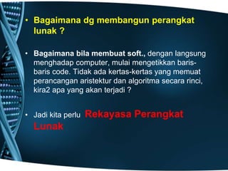 • Bagaimana dg membangun perangkat
lunak ?
• Bagaimana bila membuat soft., dengan langsung
menghadap computer, mulai mengetikkan baris-
baris code. Tidak ada kertas-kertas yang memuat
perancangan aristektur dan algoritma secara rinci,
kira2 apa yang akan terjadi ?
• Jadi kita perlu Rekayasa Perangkat
Lunak
 