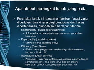 Apa atribut perangkat lunak yang baik
• Perangkat lunak ini harus memberikan fungsi yang
diperlukan dan kinerja bagi pengguna dan harus
dipertahankan, diandalkan dan dapat diterima.
– Maintainability (mudah dipelihara/dirawat)
• Software harus berevolusi untuk memenuhi perubahan
kebutuhan
– Dependability (dapat diandalkan)
• Software harus dapat dipercaya
– Efficiency (Daya Guna)
• Efisien dalam penggunaan sumber daya sistem (memori,
hardware, listrik, dll)
– Acceptability (Dapat diterima)
• Perangkat Lunak harus diterima oleh pengguna seperti yang
pernah dirancang. Ini berarti harus bisa dimengerti,
digunakan dan kompatibel dengan sistem lainnya.
 