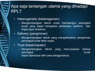 Apa saja tantangan utama yang dihadapi
RPL?
• Heterogeneity (keberagaman)
– Mengembangkan teknik untuk membangun perangkat
lunak yang dapat mengatasi perbedaan platform dan
lingkungan eksekusi.
• Delivery (pengiriman)
– Mengembangkan teknik yang mengakibatkan pengiriman
perangkat lunak lebih cepat.
• Trust (kepercayaan)
– Mengembangkan teknik yang menunjukkan bahwa
perangkat lunak
dapat dipercaya oleh para penggunanya.
 