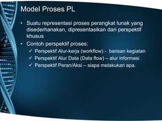 Model Proses PL
• Suatu representasi proses perangkat lunak yang
disederhanakan, dipresentasikan dari perspektif
khusus
• Contoh perspektif proses:
 Perspektif Alur-kerja (workflow) - barisan kegiatan
 Perspektif Alur Data (Data flow) – alur informasi
 Perspektif Peran/Aksi – siapa melakukan apa.
 