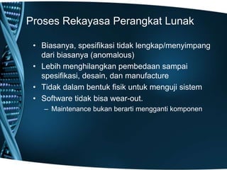 Proses Rekayasa Perangkat Lunak
• Biasanya, spesifikasi tidak lengkap/menyimpang
dari biasanya (anomalous)
• Lebih menghilangkan pembedaan sampai
spesifikasi, desain, dan manufacture
• Tidak dalam bentuk fisik untuk menguji sistem
• Software tidak bisa wear-out.
– Maintenance bukan berarti mengganti komponen
 