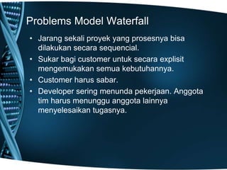 Problems Model Waterfall
• Jarang sekali proyek yang prosesnya bisa
dilakukan secara sequencial.
• Sukar bagi customer untuk secara explisit
mengemukakan semua kebutuhannya.
• Customer harus sabar.
• Developer sering menunda pekerjaan. Anggota
tim harus menunggu anggota lainnya
menyelesaikan tugasnya.
 