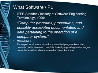 What Software / PL
• IEEE-Standar Glossary of Software Engineering
Terminology, 1990:
“Computer programs, procedures, and
possibly associated documentation and
data pertaining to the operation of a
computer system.”
• Maksudnya :
Perangkat lunak merupakan kumpulan dari program komputer,
prosedur, serta dokumen dan data terkait yang saling berhubungan
untuk dioperasikan dalam sistem komputer komputer
 