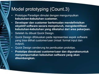 Model prototyping (Count.3)
• Prototype Paradigm dimulai dengan mengumpulkan
kebutuhan-kebutuhan customer.
• Developer dan customer bertemudan mendefinisikan
obyektif software secara menyeluruh, mengidentifikasi
kebutuhan-kebutuhan yang diketahui dari area pekerjaan.
• Setelah itu dibuat Quick Design.
• Quick Design difokuskan pada representasi aspek software
yang bisa dilihat customer/user (misal: format input dan
output).
• Quick Design cenderung ke pembuatan prototipe.
• Prototipe dievaluasi customer/user dan digunakanuntuk
menyempurnakan kebutuhan software yang akan
dikembangkan.
 