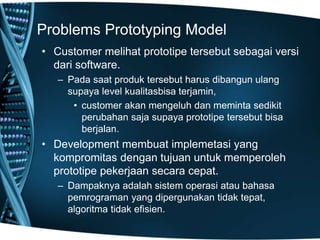 Problems Prototyping Model
• Customer melihat prototipe tersebut sebagai versi
dari software.
– Pada saat produk tersebut harus dibangun ulang
supaya level kualitasbisa terjamin,
• customer akan mengeluh dan meminta sedikit
perubahan saja supaya prototipe tersebut bisa
berjalan.
• Development membuat implemetasi yang
kompromitas dengan tujuan untuk memperoleh
prototipe pekerjaan secara cepat.
– Dampaknya adalah sistem operasi atau bahasa
pemrograman yang dipergunakan tidak tepat,
algoritma tidak efisien.
 
