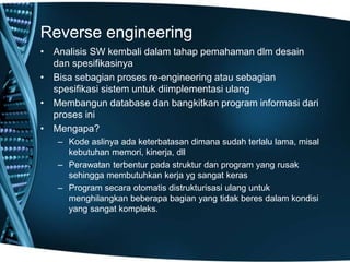 Reverse engineering
• Analisis SW kembali dalam tahap pemahaman dlm desain
dan spesifikasinya
• Bisa sebagian proses re-engineering atau sebagian
spesifikasi sistem untuk diimplementasi ulang
• Membangun database dan bangkitkan program informasi dari
proses ini
• Mengapa?
– Kode aslinya ada keterbatasan dimana sudah terlalu lama, misal
kebutuhan memori, kinerja, dll
– Perawatan terbentur pada struktur dan program yang rusak
sehingga membutuhkan kerja yg sangat keras
– Program secara otomatis distrukturisasi ulang untuk
menghilangkan beberapa bagian yang tidak beres dalam kondisi
yang sangat kompleks.
 