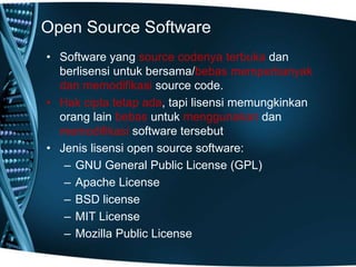 Open Source Software
• Software yang source codenya terbuka dan
berlisensi untuk bersama/bebas memperbanyak
dan memodifikasi source code.
• Hak cipta tetap ada, tapi lisensi memungkinkan
orang lain bebas untuk menggunakan dan
memodifikasi software tersebut
• Jenis lisensi open source software:
– GNU General Public License (GPL)
– Apache License
– BSD license
– MIT License
– Mozilla Public License
 