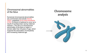 Chromosomal abnormalities
of the fetus
Numerical chromosomal abnormalities
are commonest and include trisomy
(52%), polyploidy (21%) and monosomy
(13%). A trisomy is believed to occur as a
result of nondisjunction during maternal
meiosis I. The risk of a chromosomal
abnormality of the fetus is higher in
women older than 35 years of age, which
supports the association of aneuploidy
and increasing maternal age.
10
 