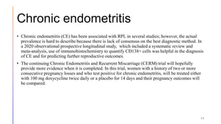 Chronic endometritis
• Chronic endometritis (CE) has been associated with RPL in several studies; however, the actual
prevalence is hard to describe because there is lack of consensus on the best diagnostic method. In
a 2020 observational prospective longitudinal study, which included a systematic review and
meta-analysis, use of immunohistochemistry to quantify CD138+ cells was helpful in the diagnosis
of CE and for predicting further reproductive outcomes.
• The continuing Chronic Endometritis and Recurrent Miscarriage (CERM) trial will hopefully
provide more evidence when it is completed. In this trial, women with a history of two or more
consecutive pregnancy losses and who test positive for chronic endometritis, will be treated either
with 100 mg doxycycline twice daily or a placebo for 14 days and their pregnancy outcomes will
be compared.
13
 