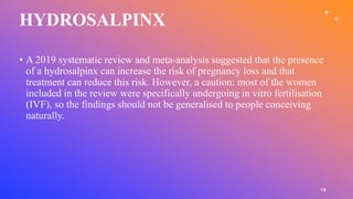 HYDROSALPINX
15
• A 2019 systematic review and meta-analysis suggested that the presence
of a hydrosalpinx can increase the risk of pregnancy loss and that
treatment can reduce this risk. However, a caution: most of the women
included in the review were specifically undergoing in vitro fertilisation
(IVF), so the findings should not be generalised to people conceiving
naturally.
 
