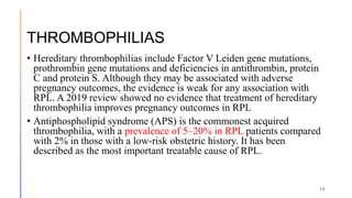 THROMBOPHILIAS
• Hereditary thrombophilias include Factor V Leiden gene mutations,
prothrombin gene mutations and deficiencies in antithrombin, protein
C and protein S. Although they may be associated with adverse
pregnancy outcomes, the evidence is weak for any association with
RPL. A 2019 review showed no evidence that treatment of hereditary
thrombophilia improves pregnancy outcomes in RPL
• Antiphospholipid syndrome (APS) is the commonest acquired
thrombophilia, with a prevalence of 5–20% in RPL patients compared
with 2% in those with a low-risk obstetric history. It has been
described as the most important treatable cause of RPL.
16
 