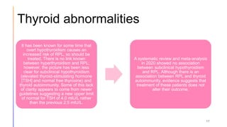 Thyroid abnormalities
17
It has been known for some time that
overt hypothyroidism causes an
increased risk of RPL, so should be
treated. There is no link known
between hyperthyroidism and RPL;
however, the picture has been less
clear for subclinical hypothyroidism
(elevated thyroid-stimulating hormone
[TSH] and normal free thyroxine) and
thyroid autoimmunity. Some of this lack
of clarity appears to come from newer
guidelines suggesting a new upper limit
of normal for TSH of 4.0 mlU/L rather
than the previous 2.5 mIU/L.
A systematic review and meta-analysis
in 2020 showed no association
between subclinical hypothyroidism
and RPL. Although there is an
association between RPL and thyroid
autoimmunity, evidence suggests that
treatment of these patients does not
alter their outcome.
 