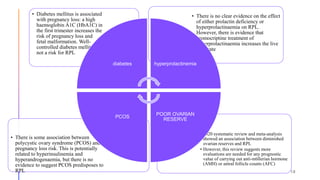 • 2020 systematic review and meta-analysis
showed an association between diminished
ovarian reserves and RPL
• However, this review suggests more
evaluations are needed for any prognostic
value of carrying out anti-mϋllerian hormone
(AMH) or antral follicle counts (AFC)
• There is some association between
polycystic ovary syndrome (PCOS) and
pregnancy loss risk. This is potentially
related to hyperinsulinemia and
hyperandrogenaemia, but there is no
evidence to suggest PCOS predisposes to
RPL
• There is no clear evidence on the effect
of either prolactin deficiency or
hyperprolactinaemia on RPL.
However, there is evidence that
bromocriptine treatment of
hyperprolactinaemia increases the live
birth rate.
• Diabetes mellitus is associated
with pregnancy loss: a high
haemoglobin A1C (HbA1C) in
the first trimester increases the
risk of pregnancy loss and
fetal malformation. Well-
controlled diabetes mellitus is
not a risk for RPL.
diabetes hyperprolactinemia
POOR OVARIAN
RESERVE
PCOS
18
 