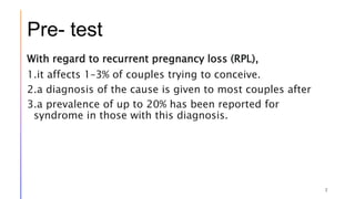 Pre- test
With regard to recurrent pregnancy loss (RPL),
1.it affects 1–3% of couples trying to conceive.
2.a diagnosis of the cause is given to most couples after
3.a prevalence of up to 20% has been reported for
syndrome in those with this diagnosis.
2
 