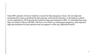 Some RPL patients will never identify a reason for their pregnancy losses. Several adjuvant
treatments have been considered for these groups, with mixed outcomes. A retrospective cohort
review published in 2018,specifically looked at adjuvant treatment in RPL. It concluded that more
than two-thirds of those with RPL will have a live birth in a subsequent pregnancy, and empirical
adjuvant treatment for these patients does not appear to offer any additional benefit.
21
 