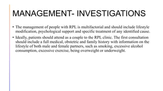 MANAGEMENT- INVESTIGATIONS
• The management of people with RPL is multifactorial and should include lifestyle
modification, psychological support and specific treatment of any identified cause.
• Ideally, patients should attend as a couple to the RPL clinic. The first consultation
should include a full medical, obstetric and family history with information on the
lifestyle of both male and female partners, such as smoking, excessive alcohol
consumption, excessive exercise, being overweight or underweight.
 