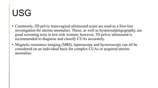USG
• Commonly, 2D pelvic transvaginal ultrasound scans are used as a first-line
investigation for uterine anomalies. These, as well as hysterosalpingography, are
good screening tests in low-risk women; however, 3D pelvic ultrasound is
recommended to diagnose and classify CUAs accurately.
• Magnetic resonance imaging (MRI), laparoscopy and hysteroscopy can all be
considered on an individual basis for complex CUAs or acquired uterine
anomalies.
 