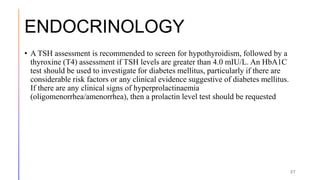ENDOCRINOLOGY
• A TSH assessment is recommended to screen for hypothyroidism, followed by a
thyroxine (T4) assessment if TSH levels are greater than 4.0 mIU/L. An HbA1C
test should be used to investigate for diabetes mellitus, particularly if there are
considerable risk factors or any clinical evidence suggestive of diabetes mellitus.
If there are any clinical signs of hyperprolactinaemia
(oligomenorrhea/amenorrhea), then a prolactin level test should be requested
27
 
