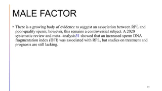 MALE FACTOR
• There is a growing body of evidence to suggest an association between RPL and
poor-quality sperm; however, this remains a controversial subject. A 2020
systematic review and meta- analysis31 showed that an increased sperm DNA
fragmentation index (DFI) was associated with RPL, but studies on treatment and
prognosis are still lacking.
29
 