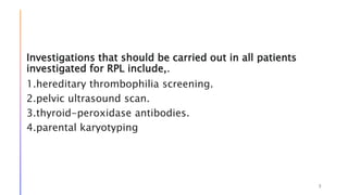 Investigations that should be carried out in all patients
investigated for RPL include,.
1.hereditary thrombophilia screening.
2.pelvic ultrasound scan.
3.thyroid-peroxidase antibodies.
4.parental karyotyping
3
 