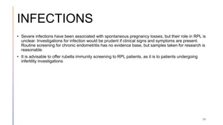 INFECTIONS
• Severe infections have been associated with spontaneous pregnancy losses, but their role in RPL is
unclear. Investigations for infection would be prudent if clinical signs and symptoms are present.
Routine screening for chronic endometritis has no evidence base, but samples taken for research is
reasonable.
• It is advisable to offer rubella immunity screening to RPL patients, as it is to patients undergoing
infertility investigations
30
 