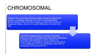 CHROMOSOMAL
36
Patients with chromosomal abnormalities should be referred for
genetic counselling. Although the option of preimplantation
genetic testing (PGT) has been shown to reduce the number of
pregnancy losses, there is no overall difference in the live birth
rate
The STAR (Single Embryo Transfer of Euploid
Embryo) study, a multinational multicentre randomised
controlled trial published in 2019, showed no
improvement in pregnancy outcomes from the use of
in vitro fertilisation (IVF) in combination with PGT for
aneuploidy screening (PGT-A).
 