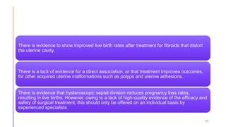 37
There is evidence to show improved live birth rates after treatment for fibroids that distort
the uterine cavity.
There is a lack of evidence for a direct association, or that treatment improves outcomes,
for other acquired uterine malformations such as polyps and uterine adhesions.
There is evidence that hysteroscopic septal division reduces pregnancy loss rates,
resulting in live births. However, owing to a lack of high-quality evidence of the efficacy and
safety of surgical treatment, this should only be offered on an individual basis by
experienced specialists.
 