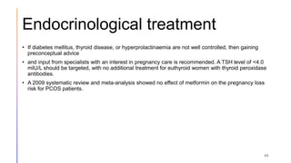 Endocrinological treatment
• If diabetes mellitus, thyroid disease, or hyperprolactinaemia are not well controlled, then gaining
preconceptual advice
• and input from specialists with an interest in pregnancy care is recommended. A TSH level of <4.0
mIU/L should be targeted, with no additional treatment for euthyroid women with thyroid peroxidase
antibodies.
• A 2009 systematic review and meta-analysis showed no effect of metformin on the pregnancy loss
risk for PCOS patients.
40
 