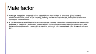 Male factor
• Although no specific evidence-based treatment for male factors is available, giving lifestyle
modification advice, such as on smoking, obesity and excessive exercise, to improve sperm DNA
damage is recommended.
• A 2019 Cochrane review looked at antioxidant use for male subfertility. Although this was low-quality
evidence, it suggested antioxidant supplementation in subfertile males may improve life birth rates.
Individual assessment for use could be consider, although this has not been directly examined with
RPL.
41
 