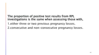The proportion of positive test results from RPL
investigations is the same when assessing those with,
1.either three or two previous pregnancy losses.
2.consecutive and non-consecutive pregnancy losses.
45
 