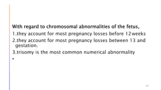 With regard to chromosomal abnormalities of the fetus,
1.they account for most pregnancy losses before 12weeks
2.they account for most pregnancy losses between 13 and
gestation.
3.trisomy is the most common numerical abnormality
•
47
 