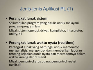 Jenis-jenis Aplikasi PL (1)
• Perangkat lunak sistem
Sekumpulan program yang ditulis untuk melayani
program-program lain
Misal: sistem operasi, driver, kompilator, interpreter,
utility, dll
• Perangkat lunak waktu nyata (realtime)
Perangkat lunak yang berfungsi untuk memonitor,
menganalisis, mengontrol dan memberikan laporan
tentang kejadian dunia nyata dan meresponnya dalam
waktu kurang dari 1 menit.
Misal: pengontrol arus udara, pengontrol reaksi
nuklir,dll
 