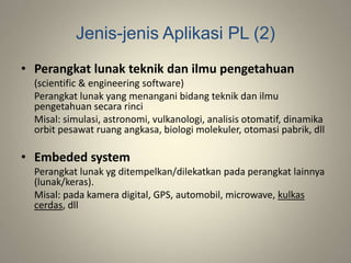 Jenis-jenis Aplikasi PL (2)
• Perangkat lunak teknik dan ilmu pengetahuan
(scientific & engineering software)
Perangkat lunak yang menangani bidang teknik dan ilmu
pengetahuan secara rinci
Misal: simulasi, astronomi, vulkanologi, analisis otomatif, dinamika
orbit pesawat ruang angkasa, biologi molekuler, otomasi pabrik, dll
• Embeded system
Perangkat lunak yg ditempelkan/dilekatkan pada perangkat lainnya
(lunak/keras).
Misal: pada kamera digital, GPS, automobil, microwave, kulkas
cerdas, dll
 