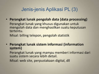 Jenis-jenis Aplikasi PL (3)
• Perangkat lunak pengolah data (data processing)
Perangkat lunak yang khusus digunakan untuk
mengolah data dan menghasilkan suatu keputusan
tertentu.
Misal: billing telepon, pengolah statistik
• Perangkat lunak sistem informasi (information
system)
Perangkat lunak yang mampu memberi informasi dari
suatu sistem secara lebih detail.
Misal: web site, perpustakaan digital, dll
 