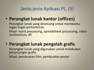Jenis-jenis Aplikasi PL (5)
• Perangkat lunak kantor (offices)
Perangkat lunak yang dirancang untuk membantu
tugas-tugas perkantoran.
Misal: word processing, spreedsheet processing, video
conferences, dll
• Perangkat lunak pengolah grafis
Perangkat lunak yang digunakan untuk melakukan
perancangan grafis
Misal: pembuatan film, pembuatan poster
 
