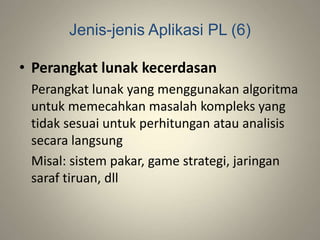 Jenis-jenis Aplikasi PL (6)
• Perangkat lunak kecerdasan
Perangkat lunak yang menggunakan algoritma
untuk memecahkan masalah kompleks yang
tidak sesuai untuk perhitungan atau analisis
secara langsung
Misal: sistem pakar, game strategi, jaringan
saraf tiruan, dll
 